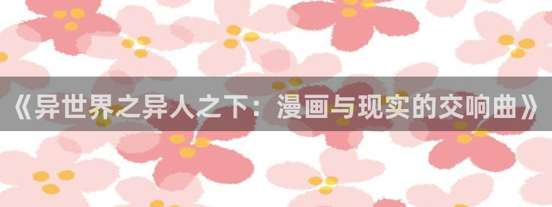 爱欲韩漫免费看：《异世界之异人之下：漫画与现实的交响曲》