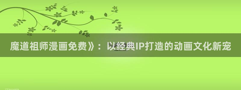 漫画之家官网_漫画之家韩漫：魔道祖师漫画免费》：以经典IP打造的动画文化新宠