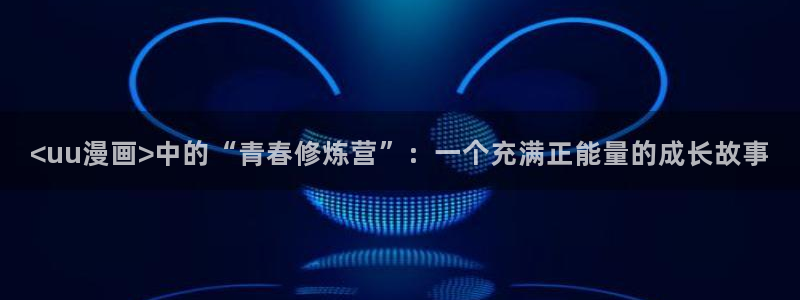 韩漫歪歪漫画app下载：<uu漫画>中的“青春修炼营”：一个充满正能量的成长故事